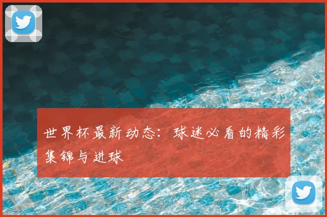 世界杯最新动态:球迷必看的精彩集锦与进球