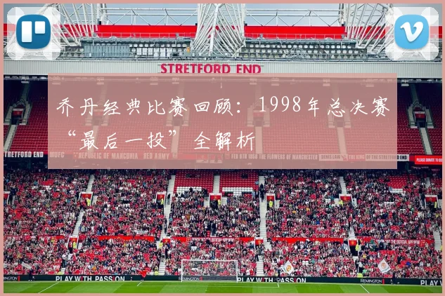 乔丹经典比赛回顾:1998年总决赛“最后一投”全解析