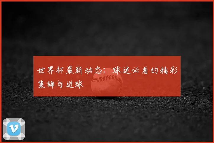 世界杯最新动态:球迷必看的精彩集锦与进球
