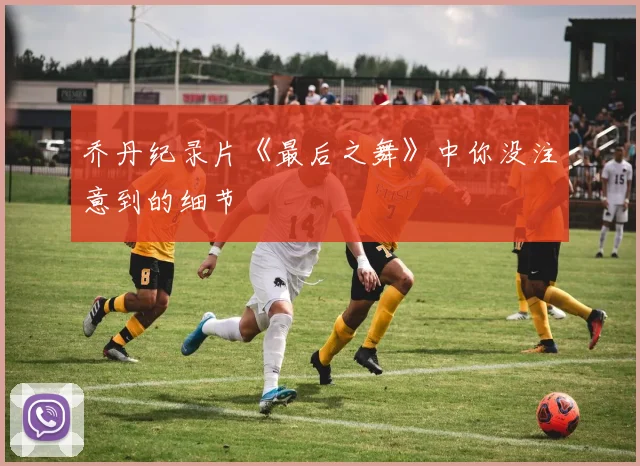 乔丹纪录片《最后之舞》中你没注意到的细节